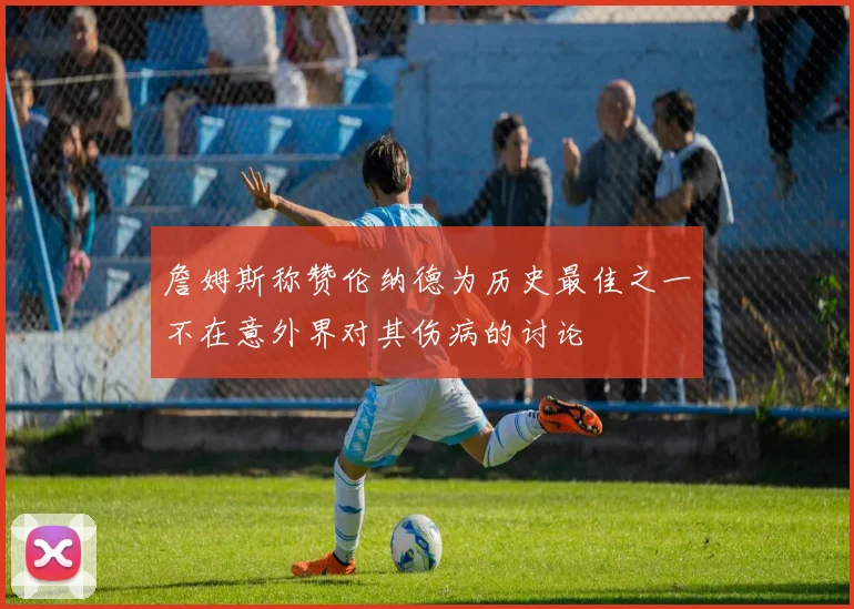 詹姆斯称赞伦纳德为历史最佳之一不在意外界对其伤病的讨论
