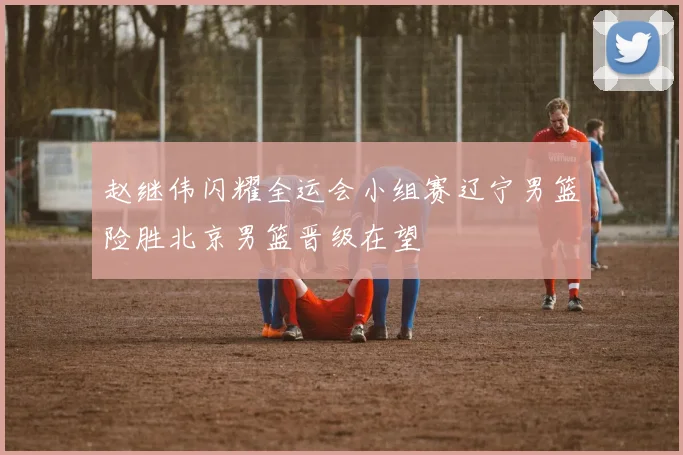 赵继伟闪耀全运会小组赛辽宁男篮险胜北京男篮晋级在望