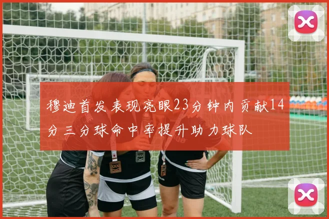穆迪首发表现亮眼23分钟内贡献14分三分球命中率提升助力球队