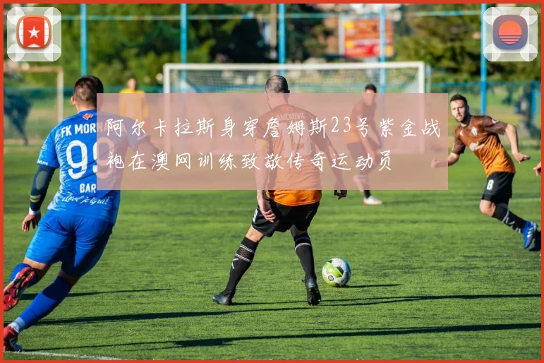 阿尔卡拉斯身穿詹姆斯23号紫金战袍在澳网训练致敬传奇运动员
