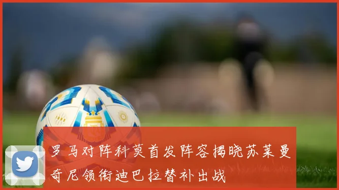 罗马对阵科莫首发阵容揭晓苏莱曼奇尼领衔迪巴拉替补出战