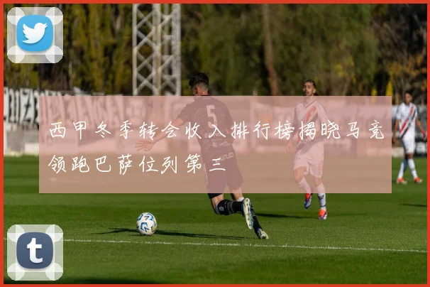 西甲冬季转会收入排行榜揭晓马竞领跑巴萨位列第三