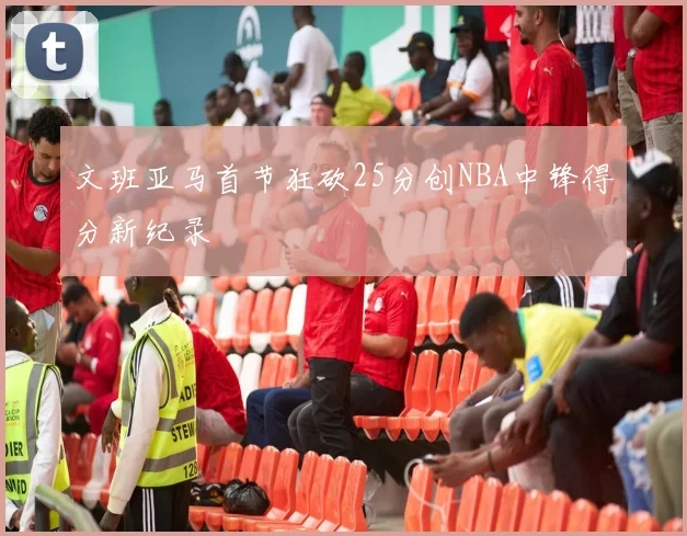 文班亚马首节狂砍25分创NBA中锋得分新纪录