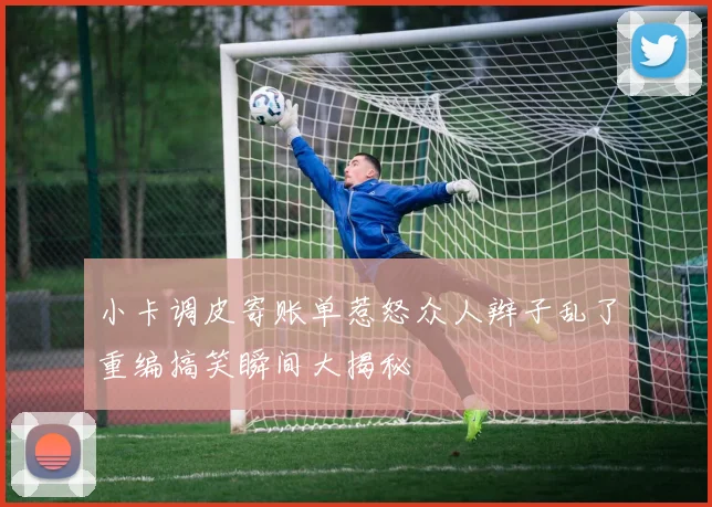 小卡调皮寄账单惹怒众人辫子乱了重编搞笑瞬间大揭秘