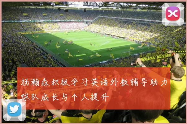 杨瀚森积极学习英语外教辅导助力球队成长与个人提升