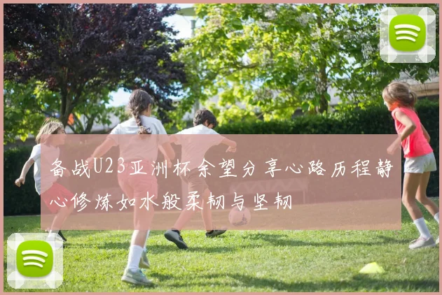 备战U23亚洲杯余望分享心路历程静心修炼如水般柔韧与坚韧