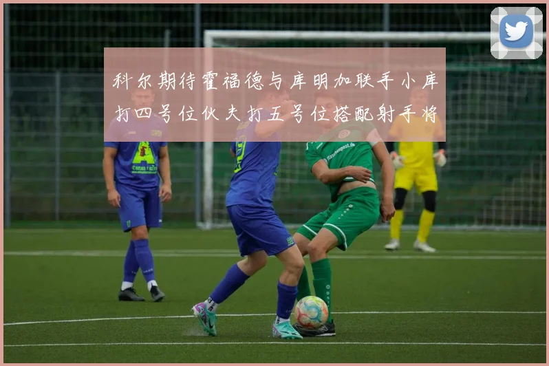 科尔期待霍福德与库明加联手小库打四号位伙夫打五号位搭配射手将极具观赏性