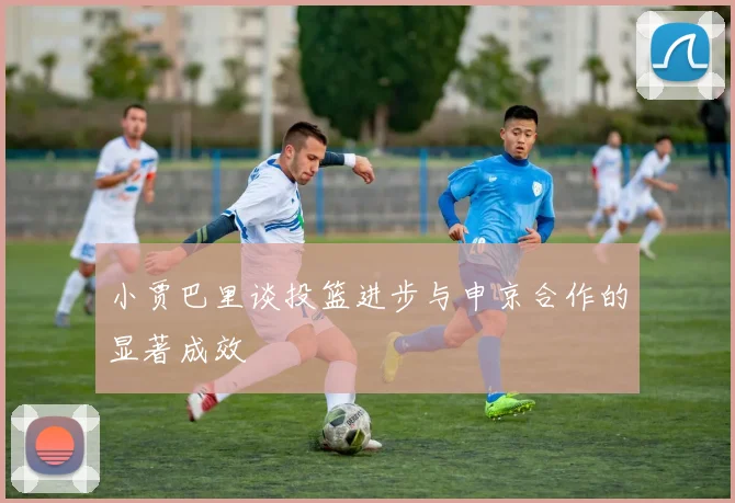 小贾巴里谈投篮进步与申京合作的显著成效