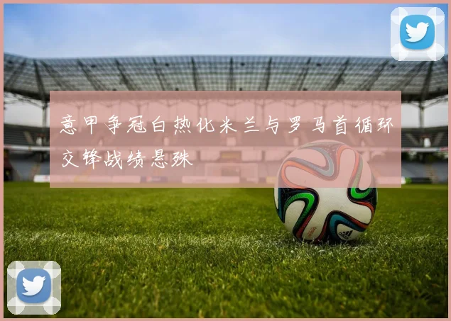 意甲争冠白热化米兰与罗马首循环交锋战绩悬殊