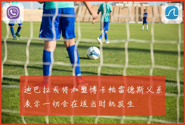 迪巴拉或将加盟博卡帕雷德斯父亲表示一切会在适当时机发生