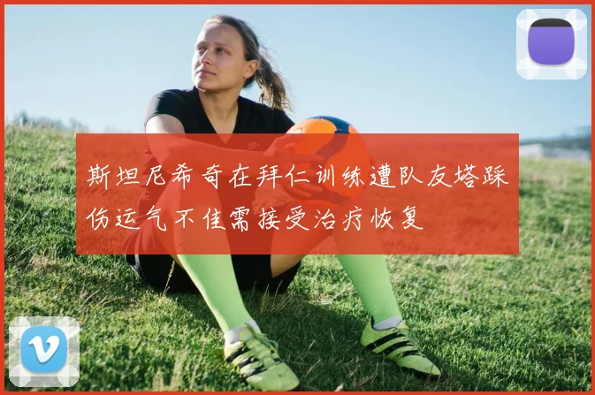 斯坦尼希奇在拜仁训练遭队友塔踩伤运气不佳需接受治疗恢复