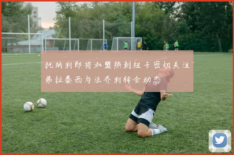 托纳利即将加盟热刺纽卡密切关注弗拉泰西与法乔利转会动态